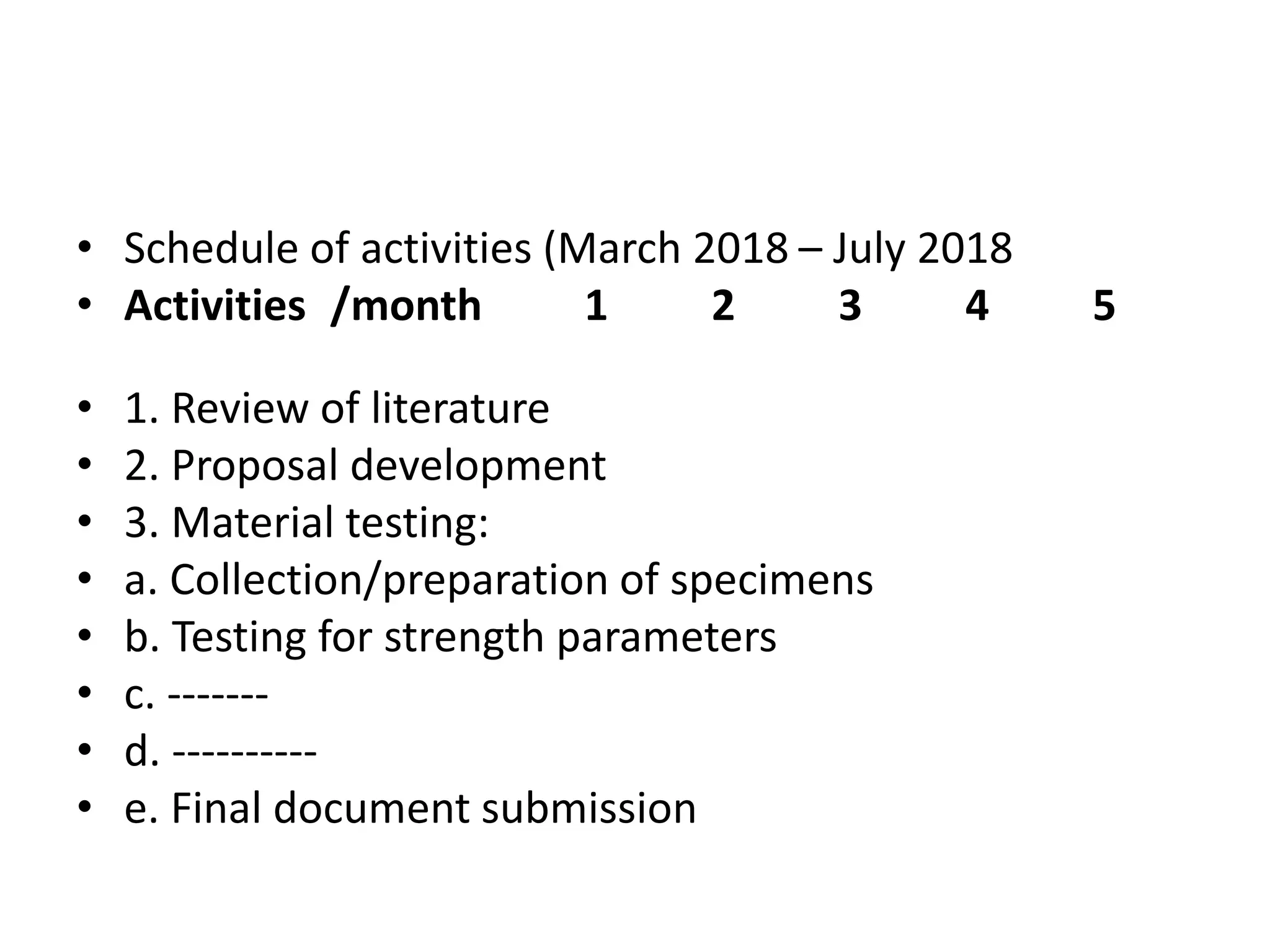 • Schedule of activities (March 2018 – July 2018
• Activities /month 1 2 3 4 5
• 1. Review of literature
• 2. Proposal development
• 3. Material testing:
• a. Collection/preparation of specimens
• b. Testing for strength parameters
• c. -------
• d. ----------
• e. Final document submission
 