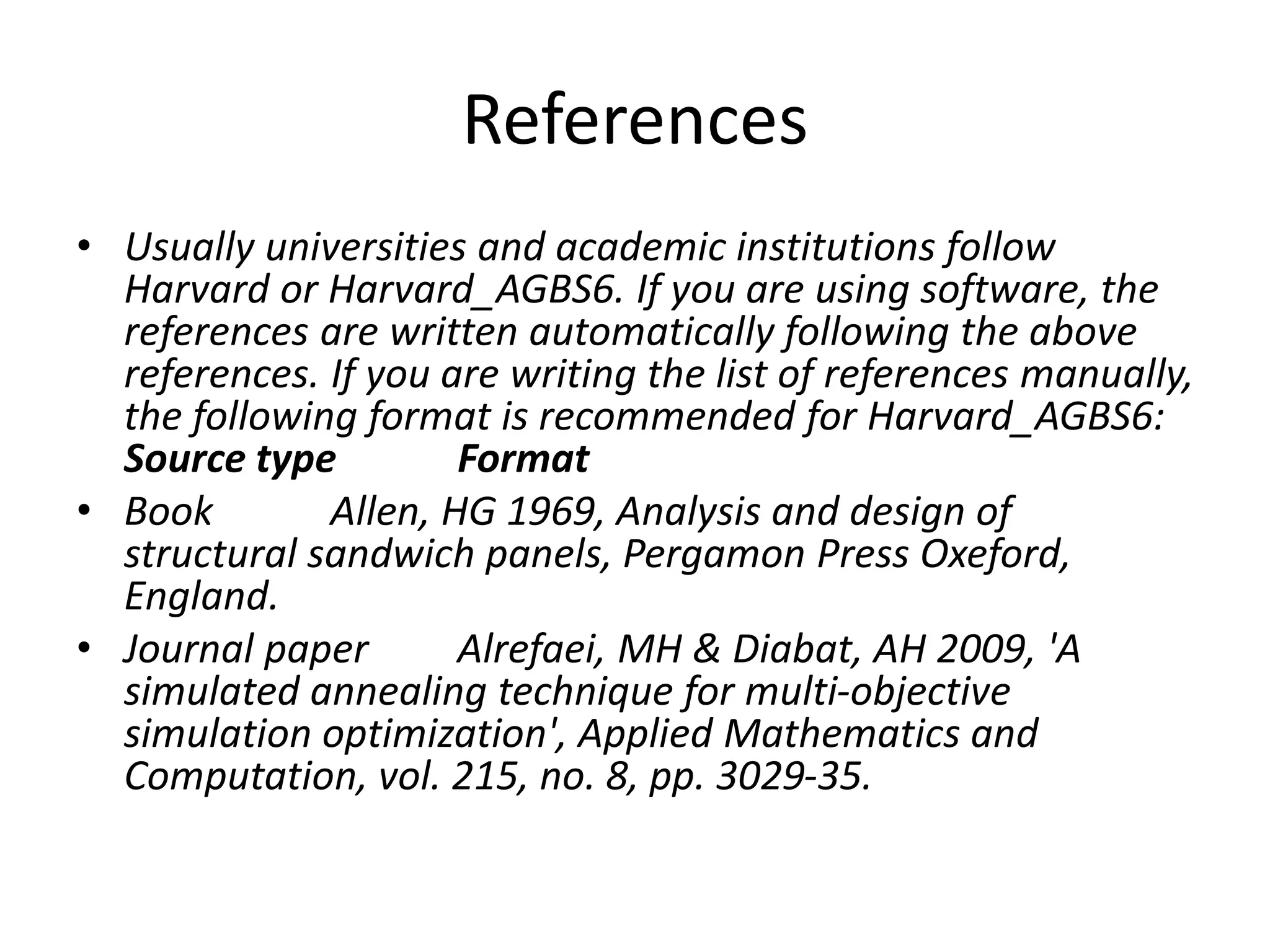 References
• Usually universities and academic institutions follow
Harvard or Harvard_AGBS6. If you are using software, the
references are written automatically following the above
references. If you are writing the list of references manually,
the following format is recommended for Harvard_AGBS6:
Source type Format
• Book Allen, HG 1969, Analysis and design of
structural sandwich panels, Pergamon Press Oxeford,
England.
• Journal paper Alrefaei, MH & Diabat, AH 2009, 'A
simulated annealing technique for multi-objective
simulation optimization', Applied Mathematics and
Computation, vol. 215, no. 8, pp. 3029-35.
 
