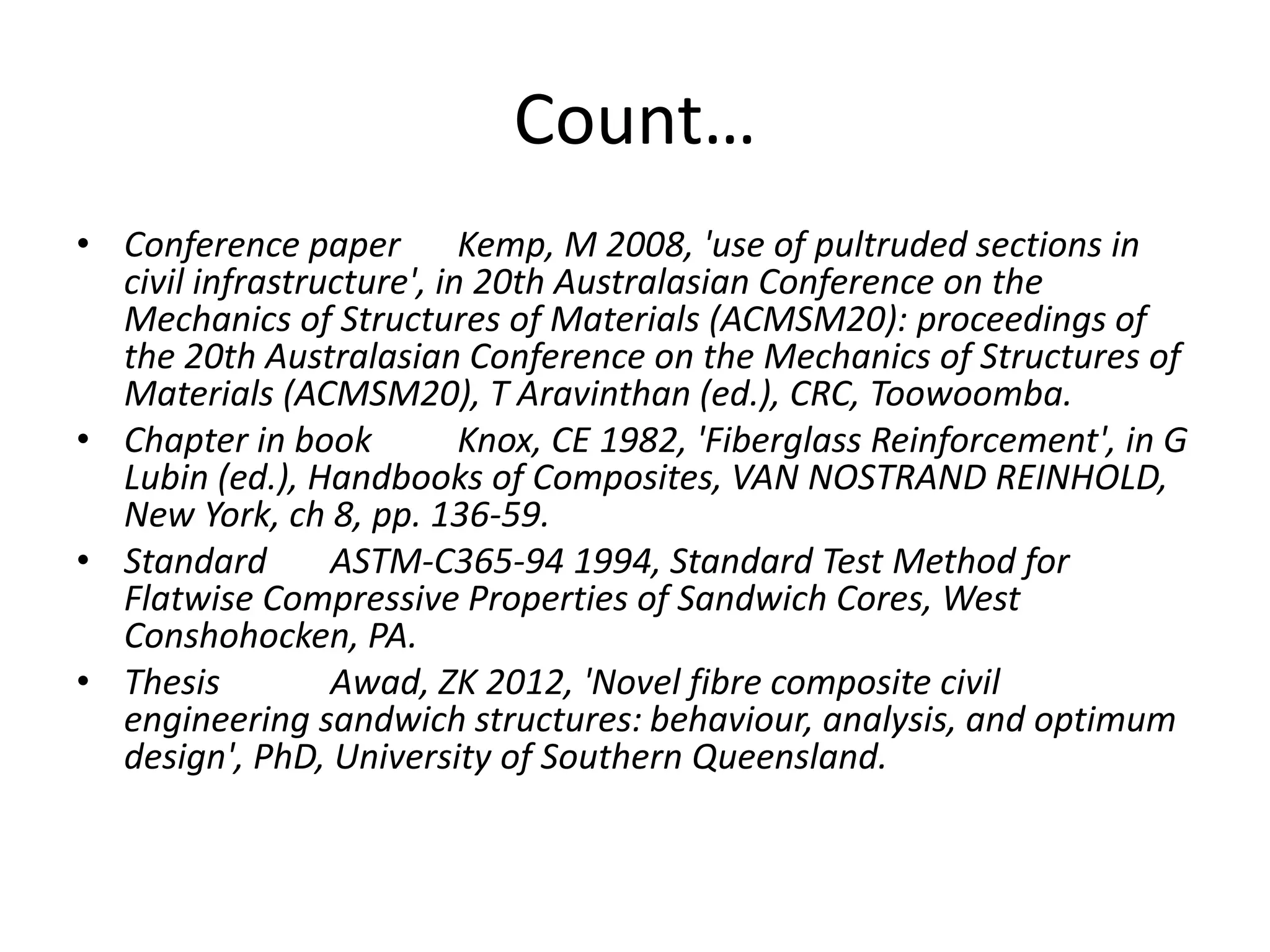 Count…
• Conference paper Kemp, M 2008, 'use of pultruded sections in
civil infrastructure', in 20th Australasian Conference on the
Mechanics of Structures of Materials (ACMSM20): proceedings of
the 20th Australasian Conference on the Mechanics of Structures of
Materials (ACMSM20), T Aravinthan (ed.), CRC, Toowoomba.
• Chapter in book Knox, CE 1982, 'Fiberglass Reinforcement', in G
Lubin (ed.), Handbooks of Composites, VAN NOSTRAND REINHOLD,
New York, ch 8, pp. 136-59.
• Standard ASTM-C365-94 1994, Standard Test Method for
Flatwise Compressive Properties of Sandwich Cores, West
Conshohocken, PA.
• Thesis Awad, ZK 2012, 'Novel fibre composite civil
engineering sandwich structures: behaviour, analysis, and optimum
design', PhD, University of Southern Queensland.
 