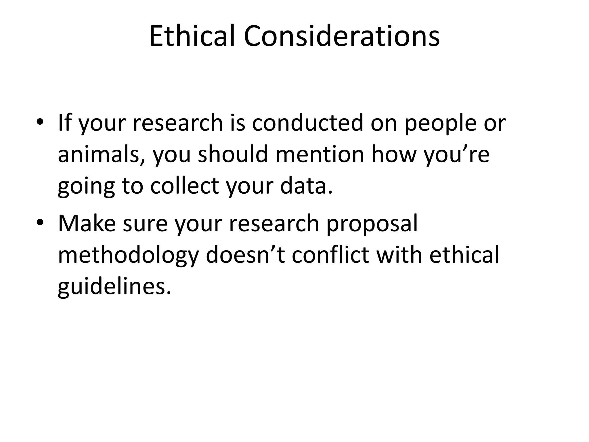 Ethical Considerations
• If your research is conducted on people or
animals, you should mention how you’re
going to collect your data.
• Make sure your research proposal
methodology doesn’t conflict with ethical
guidelines.
 