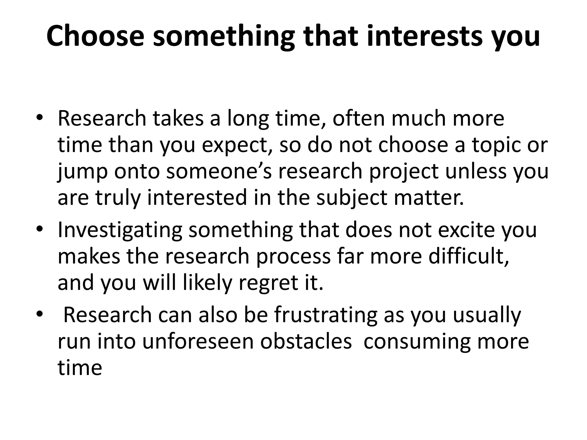 Choose something that interests you
• Research takes a long time, often much more
time than you expect, so do not choose a topic or
jump onto someone’s research project unless you
are truly interested in the subject matter.
• Investigating something that does not excite you
makes the research process far more difficult,
and you will likely regret it.
• Research can also be frustrating as you usually
run into unforeseen obstacles consuming more
time
 