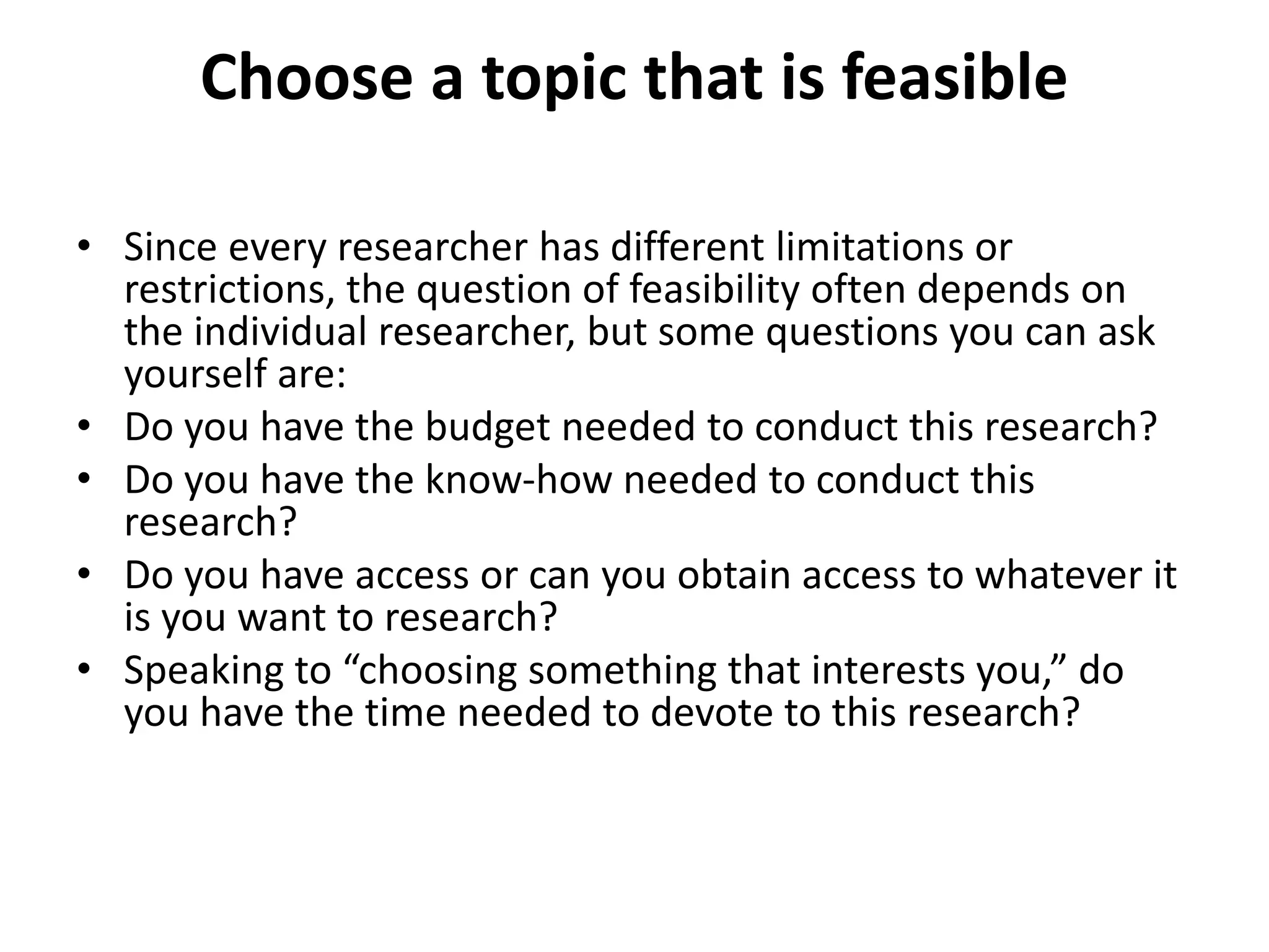 Choose a topic that is feasible
• Since every researcher has different limitations or
restrictions, the question of feasibility often depends on
the individual researcher, but some questions you can ask
yourself are:
• Do you have the budget needed to conduct this research?
• Do you have the know-how needed to conduct this
research?
• Do you have access or can you obtain access to whatever it
is you want to research?
• Speaking to “choosing something that interests you,” do
you have the time needed to devote to this research?
 
