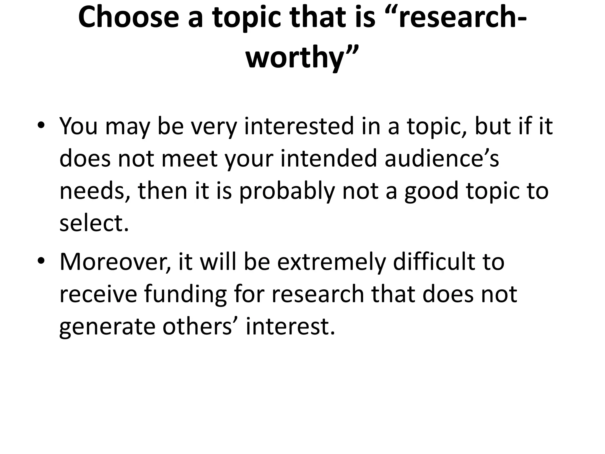Choose a topic that is “research-
worthy”
• You may be very interested in a topic, but if it
does not meet your intended audience’s
needs, then it is probably not a good topic to
select.
• Moreover, it will be extremely difficult to
receive funding for research that does not
generate others’ interest.
 