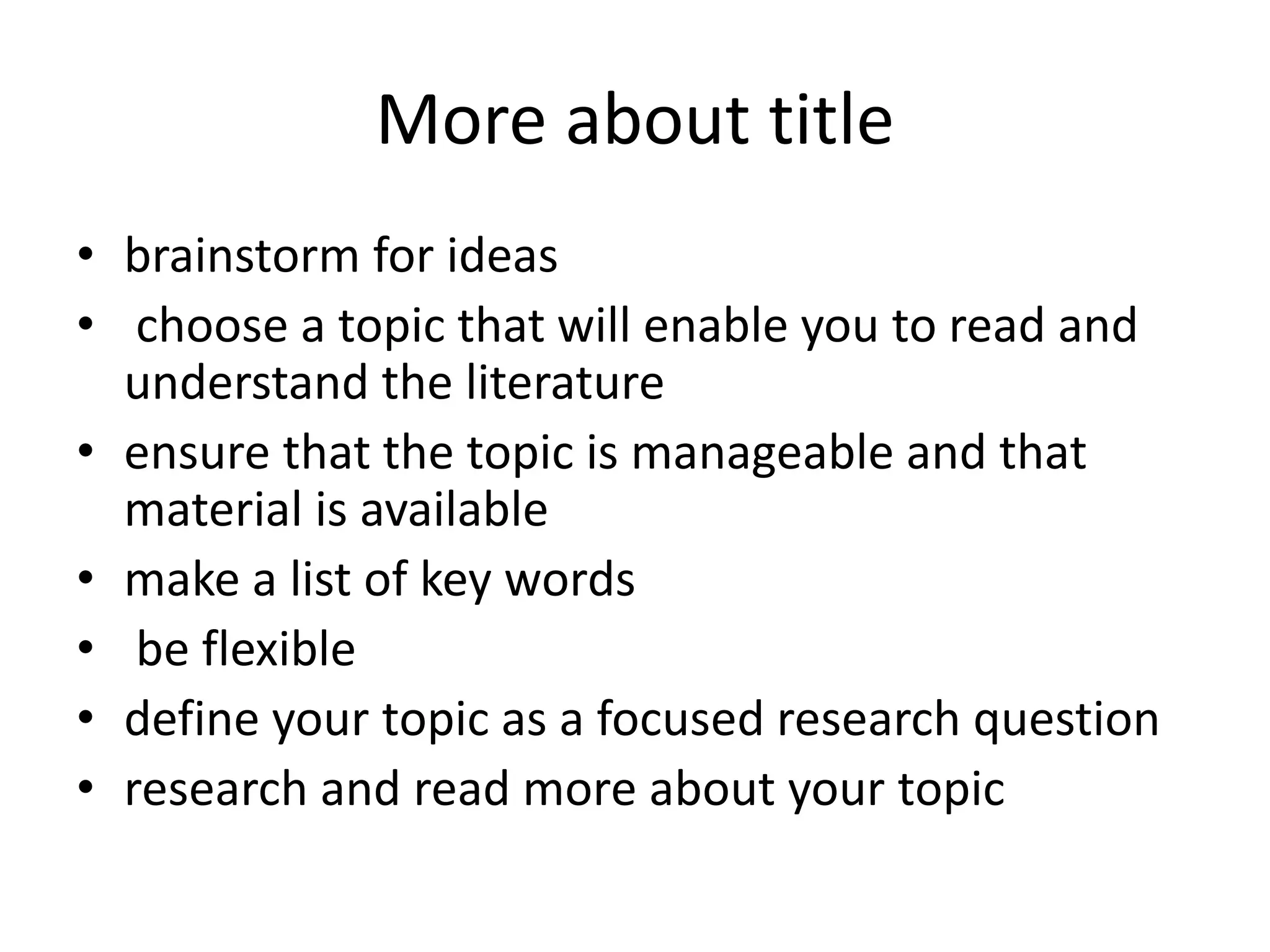 More about title
• brainstorm for ideas
• choose a topic that will enable you to read and
understand the literature
• ensure that the topic is manageable and that
material is available
• make a list of key words
• be flexible
• define your topic as a focused research question
• research and read more about your topic
 