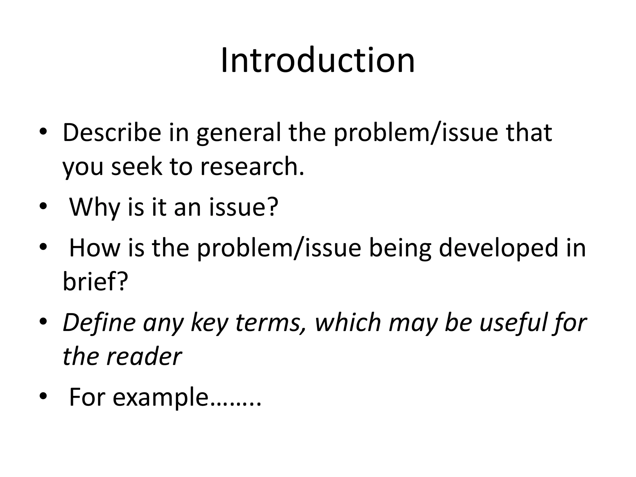 Introduction
• Describe in general the problem/issue that
you seek to research.
• Why is it an issue?
• How is the problem/issue being developed in
brief?
• Define any key terms, which may be useful for
the reader
• For example……..
 
