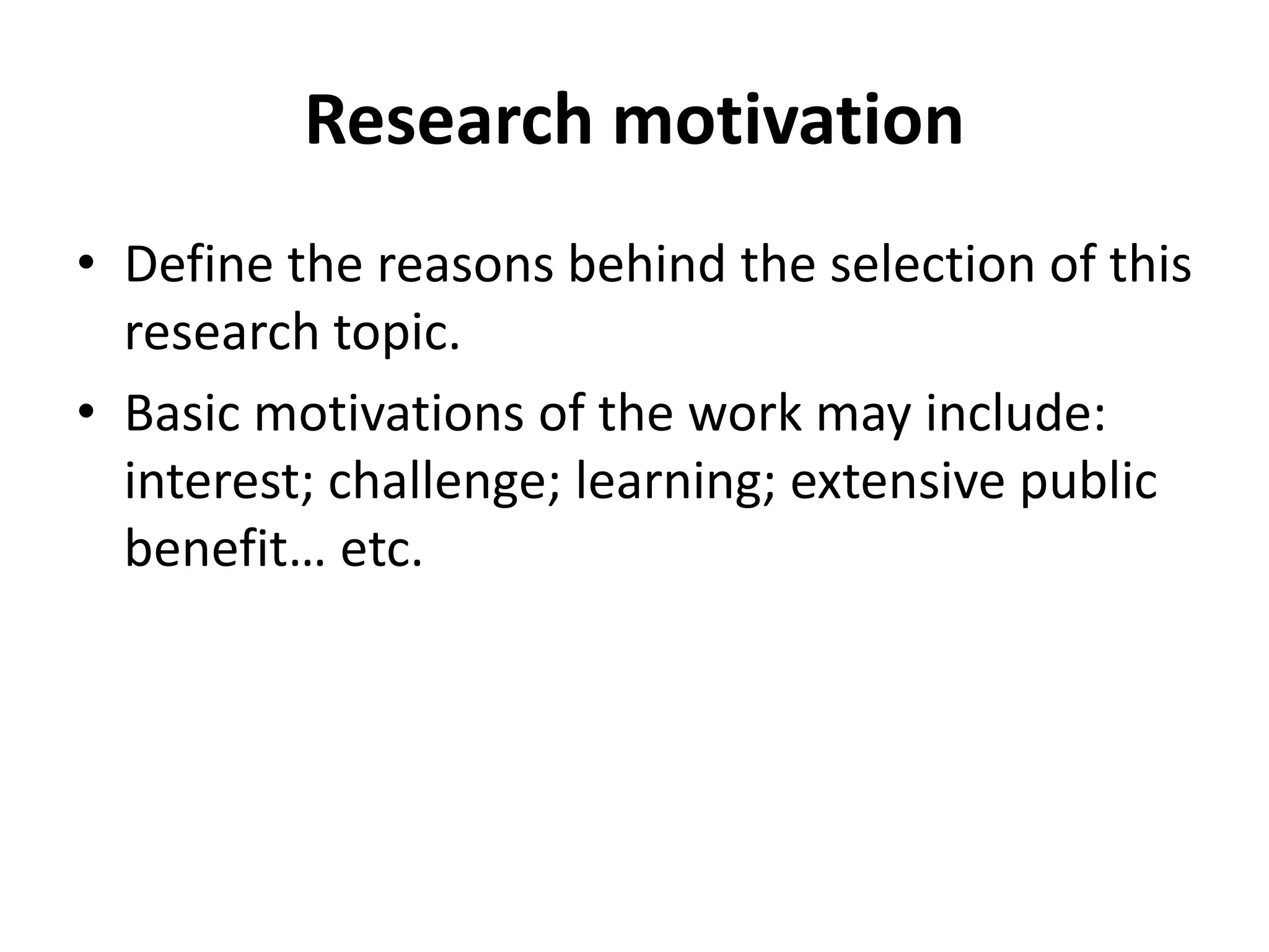 Research motivation
• Define the reasons behind the selection of this
research topic.
• Basic motivations of the work may include:
interest; challenge; learning; extensive public
benefit… etc.
 