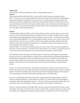 Proposal Title:
UxD and Online Writing Labs: Meeting the Needs of a Changing Global Audience
Abstract:
This presentation describes the Purdue OWL’s newest usability study focusing on userexperience design
(UxD). The study,a result of on-going collaboration between the Writing Lab and Professional Writing program,
brings togetherimportant, programmatic resources necessary for sustaining a literacy technology and provides
professional development opportunities to both graduate and undergraduate students.Attendees will learn about
recent developments with the OWL UxD project, including students’roles in the project, study methodology, and
data collection. This panel will address attendees’interests in UxD and user-centered design,research, writing
centers and OWLs, and technological artifacts.
Proposal:
The Purdue Online Writing Lab (OWL), which recently celebrated the 20th anniversary of the web version of the
site, has a rich history of providing free literacy and writing resources to the world. The OWL began as a gopher
site distributing writing-related handouts,and it has undergone numerous revisions. The last large-scale usability
study,conducted during 2006-2007, led to several significant changes in response to users’needs. However, user-
centered design is a recursive process,and OWL staff have begun working with Purdue’s Professional Writing
program to conduct new research focusing specifically on userexperience design or UxD--bringing attention to
users’experiences within the OWL as a space.
Students in ENGL 515, a Professional Writing Capstone course,have served as UxD consultants,offering advice
about where to focus and prioritize our research, what testing instruments to use, and how to incorporate tools such
as online card sorts and eye-tracking devices to learn more about users’experiences within the OWL.
The collaboration between the Writing Lab and PW program not only brings togetherimportant, programmatic
resources necessary for sustaining a literacy technology,it also provides professionaldevelopment opportunities to
both graduate and undergraduate students.Attendees will learn about recent developments with the OWL UxD
project, including students’roles in the project, study methodology, and data collection. This panel will address
attendees’interests in UxD and user-centered design,research, writing centers and OWLs, and technological
artifacts.
Presenter 1, a writing center administrator, will provide context about the overall project and will focus on a new
element of the current UxD study: public documentation of the project, including preparation, research, instruments,
and data. This public dissemination opens up the entire project from the beginning, allowing other researchers to
observe and participate, and aligns with the public, Land Grant mission of the Purdue OWL.
Presenter 2, an undergraduate professionalwriting major, will demonstrate his growing proficiency with UxD
design by outlining his experiences as project manager for ENGL 515, a role that carries great responsibilities to
communicate client needs and practitioner expertise. Presenter 2 will discuss his interactions with the OWL staff
and students in the course,describing how students generated new ideas to improve the Purdue OWL.
Presenter 3, Content Coordinator for the Purdue OWL, will discuss intersections between the UXD study,content
development, and revisions. This will be tied to creation of a Purdue OWL style guide to help ensure continuity and
sustainability across changing staff of graduate content developers and coordinators. Presenter 3 will also discuss
 