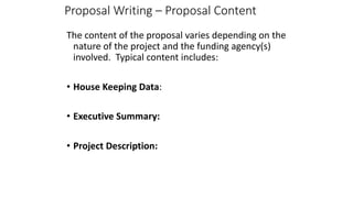 Proposal Writing – Proposal Content
The content of the proposal varies depending on the
nature of the project and the funding agency(s)
involved. Typical content includes:
• House Keeping Data:
• Executive Summary:
• Project Description:
 