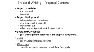 Proposal Writing – Proposal Content
• Project Schedule:
• start and end
• sequence
• Project Background:
• origin and context to reviewer
• why the project is needed?
• logically set out
• reflect any background work & consultations
• Goals and Objectives:
• goal of your project described in the proposal background.
• Goals
• general, long term broad desires
• Objectives
• specific, verifiable, outcomes which flow from goals.
 