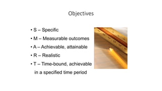 Objectives
• S – Specific
• M – Measurable outcomes
• A – Achievable, attainable
• R – Realistic
• T – Time-bound, achievable
in a specified time period
 