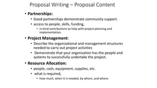 Proposal Writing – Proposal Content
• Partnerships:
• Good partnerships demonstrate community support.
• access to people, skills, funding,
• in-kind contributions to help with project planning and
implementation.
• Project Management:
• Describe the organizational and management structures
needed to carry out project activities
• Demonstrate that your organization has the people and
systems to successfully undertake the project.
• Resource Allocation:
• people, cash, equipment, supplies, etc.
• what is required,
• how much, when it is needed, by whom, and where.
 