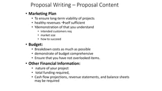Proposal Writing – Proposal Content
• Marketing Plan
• To ensure long-term viability of projects
• healthy revenues àself sufficient
• Ydemonstration of that you understand
• intended customers req
• market size
• how to succeed
• Budget:
• Breakdown costs as much as possible
• demonstrate of budget comprehensive
• Ensure that you have not overlooked items.
• Other Financial Information:
• nature of your project
• total funding required,
• Cash flow projections, revenue statements, and balance sheets
may be required
 