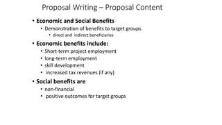 Proposal Writing – Proposal Content
• Economic and Social Benefits
• Demonstration of benefits to target groups
• direct and indirect beneficiaries
• Economic benefits include:
• Short-term project employment
• long-term employment
• skill development
• increased tax revenues (if any)
• Social benefits are
• non-financial
• positive outcomes for target groups
 