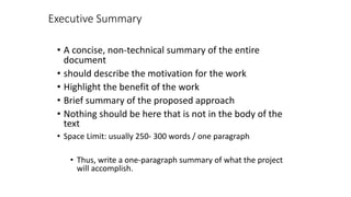 Executive Summary
• A concise, non-technical summary of the entire
document
• should describe the motivation for the work
• Highlight the benefit of the work
• Brief summary of the proposed approach
• Nothing should be here that is not in the body of the
text
• Space Limit: usually 250- 300 words / one paragraph
• Thus, write a one-paragraph summary of what the project
will accomplish.
 