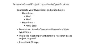 Research-Based Project: Hypothesis/Specific Aims
Enumerate your Hypotheses and related Aims:
• Hypothesis I
• Aim 1
• Aim 2
• Hypothesis II
• Aim 3 (etc)
• Remember: You don't necessarily need multiple
hypotheses
• This is the most important part of a Research-based
project proposal
• Space limit: ½ page
 