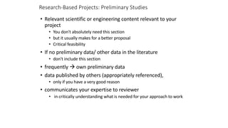 Research-Based Projects: Preliminary Studies
• Relevant scientific or engineering content relevant to your
project
• You don't absolutely need this section
• but it usually makes for a better proposal
• Critical feasibility
• If no preliminary data/ other data in the literature
• don't include this section
• frequently à own preliminary data
• data published by others (appropriately referenced),
• only if you have a very good reason
• communicates your expertise to reviewer
• in critically understanding what is needed for your approach to work
 