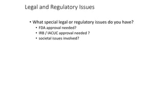 Legal and Regulatory Issues
• What special legal or regulatory issues do you have?
• FDA approval needed?
• IRB / IACUC approval needed ?
• societal issues involved?
 