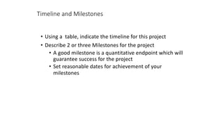 Timeline and Milestones
• Using a table, indicate the timeline for this project
• Describe 2 or three Milestones for the project
• A good milestone is a quantitative endpoint which will
guarantee success for the project
• Set reasonable dates for achievement of your
milestones
 