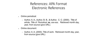 References: APA Format
Electronic References
● Online periodical:
– Author, A. A., Author, B. B., & Author, C. C. (2000). Title of
article. Title of Periodical, xx, xxx-xxx. Retrieved month day,
year, from source (give URL).
● Online document:
– Author, A. A. (2000). Title of work. Retrieved month day, year,
from source (give URL)
 