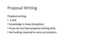 Proposal Writing
Proposal writing
• a skill
• knowledge in many disciplines
• If you do not have proposal writing skills,
• No funding required to carry out projects.
 