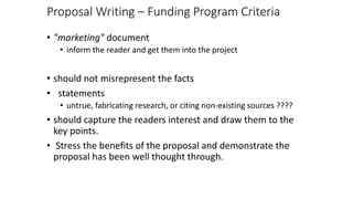 Proposal Writing – Funding Program Criteria
• "marketing" document
• inform the reader and get them into the project
• should not misrepresent the facts
• statements
• untrue, fabricating research, or citing non-existing sources ????
• should capture the readers interest and draw them to the
key points.
• Stress the benefits of the proposal and demonstrate the
proposal has been well thought through.
 