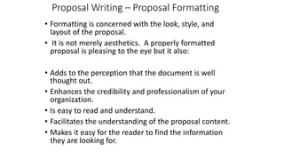 Proposal Writing – Proposal Formatting
• Formatting is concerned with the look, style, and
layout of the proposal.
• It is not merely aesthetics. A properly formatted
proposal is pleasing to the eye but it also:
• Adds to the perception that the document is well
thought out.
• Enhances the credibility and professionalism of your
organization.
• Is easy to read and understand.
• Facilitates the understanding of the proposal content.
• Makes it easy for the reader to find the information
they are looking for.
 