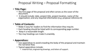 Proposal Writing – Proposal Formatting
• Title Page:
• The first page of the proposal and often serves as the cover of the
document.
• It should include: date, project title, project location, name of the
organization; and any required information (e.g. proposal reference #)
• Table of Contents:
• Make it easy for readers to find the information they require.
• Each heading should be listed with its corresponding page number.
• Keep it a reasonable length.
• Too may headings can make it unwieldy.
• Appendices:
• Use appendices to avoid crowding the body of the proposal and maintain
the narrative flow.
• Typical appendices include:
• material lists, engineering drawings, and letters of support.
 