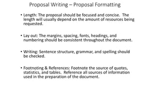 Proposal Writing – Proposal Formatting
• Length: The proposal should be focused and concise. The
length will usually depend on the amount of resources being
requested.
• Lay out: The margins, spacing, fonts, headings, and
numbering should be consistent throughout the document.
• Writing: Sentence structure, grammar, and spelling should
be checked.
• Footnoting & References: Footnote the source of quotes,
statistics, and tables. Reference all sources of information
used in the preparation of the document.
 