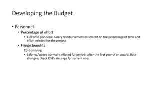 Developing the Budget
• Personnel
• Percentage of effort
• Full-time personnel salary reimbursement estimated on the percentage of time and
effort needed for the project
• Fringe benefits
Cost-of-living
• Salaries/wages normally inflated for periods after the first year of an award. Rate
changes; check OSP rate page for current one:
 