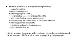 • Elements of effective proposal writing include:
• proper formatting,
• content development,
• satisfying program criteria,
• demonstrating economic and social benefits,
• addressing funding agency requirements,
• demonstrating the sustainability of the project’s output,
• selecting qualified consultants,
• monitoring and evaluation provisions,
• and proposal follow up.
• It also involves the proper referencing of other documentation and
other sources of information used in preparing the proposal.
 