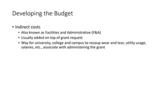 Developing the Budget
• Indirect costs
• Also known as Facilities and Administrative (F&A)
• Usually added on top of grant request
• Way for university, college and campus to recoup wear and tear, utility usage,
salaries, etc., associate with administering the grant
 
