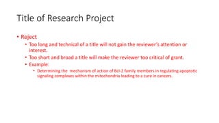 Title of Research Project
• Reject
• Too long and technical of a title will not gain the reviewer’s attention or
interest.
• Too short and broad a title will make the reviewer too critical of grant.
• Example:
• Determining the mechanism of action of Bcl-2 family members in regulating apoptotic
signaling complexes within the mitochondria leading to a cure in cancers.
 