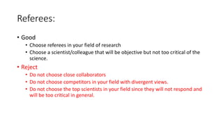Referees:
• Good
• Choose referees in your field of research
• Choose a scientist/colleague that will be objective but not too critical of the
science.
• Reject
• Do not choose close collaborators
• Do not choose competitors in your field with divergent views.
• Do not choose the top scientists in your field since they will not respond and
will be too critical in general.
 