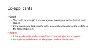 Co-applicants
• Good
• This could be strength if you are a junior investigator with a limited track
record.
• If the investigator lack specific skills, a co-applicant can bring these skills to
the research project.
• Reject
• It is a weakness to add a co-applicant if they just give you a reagent
• Co-applicant will do most of the project in their laboratories.
 