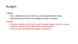 Budget:
• Good
• Give a detailed account of where you will be spending the money.
• Approximately one third of the budget should go to supplies.
• Reject
• Graduate students should not be used in budget support since it is an easy
target for reduction due to alternative funding sources.
• Do not justify spending all the budget on personnel.
 