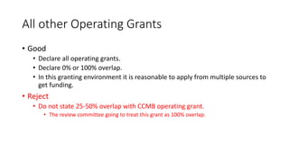 All other Operating Grants
• Good
• Declare all operating grants.
• Declare 0% or 100% overlap.
• In this granting environment it is reasonable to apply from multiple sources to
get funding.
• Reject
• Do not state 25-50% overlap with CCMB operating grant.
• The review committee going to treat this grant as 100% overlap.
 