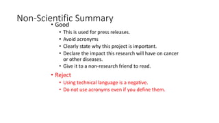 Non-Scientific Summary
• Good
• This is used for press releases.
• Avoid acronyms
• Clearly state why this project is important.
• Declare the impact this research will have on cancer
or other diseases.
• Give it to a non-research friend to read.
• Reject
• Using technical language is a negative.
• Do not use acronyms even if you define them.
 