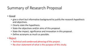 Summary of Research Proposal
• Good
• give a short but informative background to justify the research hypothesis
and objectives.
• Clearly state the hypothesis.
• State the objectives and/or aims of this proposal.
• State the impact, significance and innovation in this proposal.
• Define acronyms as much as possible.
• Reject
• Technical and condensed phrasing of the project.
• No clear statement of what is the purpose of this study.
 