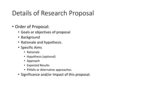 Details of Research Proposal
• Order of Proposal:
• Goals or objectives of proposal
• Background
• Rationale and hypothesis.
• Specific Aims
• Rationale
• Hypothesis (optional)
• Approach
• Expected Results
• Pitfalls or Alternative approaches.
• Significance and/or Impact of this proposal.
 