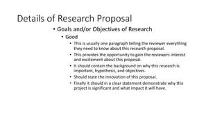 Details of Research Proposal
• Goals and/or Objectives of Research
• Good
• This is usually one paragraph telling the reviewer everything
they need to know about this research proposal.
• This provides the opportunity to gain the reviewers interest
and excitement about this proposal.
• It should contain the background on why this research is
important, hypothesis, and objectives.
• Should state the innovation of this proposal.
• Finally it should in a clear statement demonstrate why this
project is significant and what impact it will have.
 