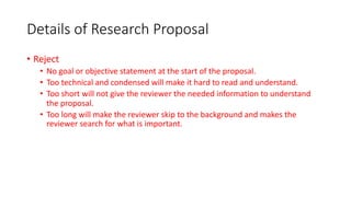Details of Research Proposal
• Reject
• No goal or objective statement at the start of the proposal.
• Too technical and condensed will make it hard to read and understand.
• Too short will not give the reviewer the needed information to understand
the proposal.
• Too long will make the reviewer skip to the background and makes the
reviewer search for what is important.
 