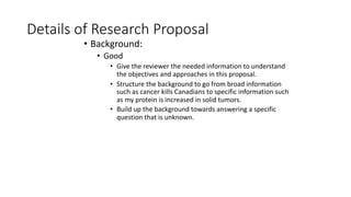 Details of Research Proposal
• Background:
• Good
• Give the reviewer the needed information to understand
the objectives and approaches in this proposal.
• Structure the background to go from broad information
such as cancer kills Canadians to specific information such
as my protein is increased in solid tumors.
• Build up the background towards answering a specific
question that is unknown.
 