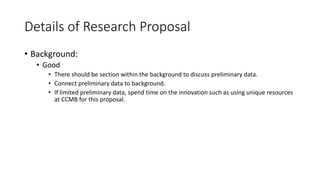 Details of Research Proposal
• Background:
• Good
• There should be section within the background to discuss preliminary data.
• Connect preliminary data to background.
• If limited preliminary data, spend time on the innovation such as using unique resources
at CCMB for this proposal.
 
