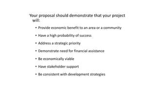 Your proposal should demonstrate that your project
will:
• Provide economic benefit to an area or a community
• Have a high probability of success
• Address a strategic priority
• Demonstrate need for financial assistance
• Be economically viable
• Have stakeholder support
• Be consistent with development strategies
 