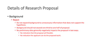 Details of Research Proposal
• Background
• Reject
• Do not expand background to unnecessary information that does not support the
hypothesis.
• Background should not exceed one third to one half of proposal.
• No preliminary data generally negatively impacts the proposal in two ways.
• No indication that the proposal will feasible.
• No indication the applicant can do the proposed work.
 