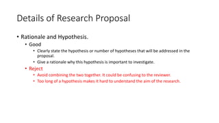 Details of Research Proposal
• Rationale and Hypothesis.
• Good
• Clearly state the hypothesis or number of hypotheses that will be addressed in the
proposal.
• Give a rationale why this hypothesis is important to investigate.
• Reject
• Avoid combining the two together. It could be confusing to the reviewer.
• Too long of a hypothesis makes it hard to understand the aim of the research.
 