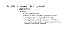 Details of Research Proposal
• Specific Aims
• Good
• Limit specific aims to 2-3.
• Make sure controls are added to approaches taken.
• Always give what your expected results will be.
• Always give alternative approaches since pitfalls happen.
• Address feasibility if you have not demonstrated that you
can do the experiments proposed.
 