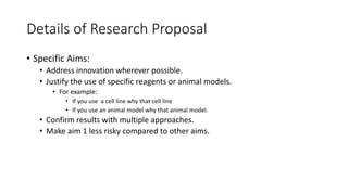 Details of Research Proposal
• Specific Aims:
• Address innovation wherever possible.
• Justify the use of specific reagents or animal models.
• For example:
• If you use a cell line why that cell line
• If you use an animal model why that animal model.
• Confirm results with multiple approaches.
• Make aim 1 less risky compared to other aims.
 