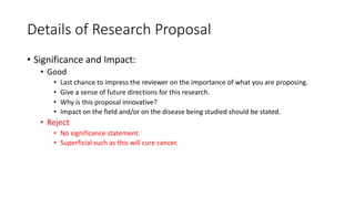 Details of Research Proposal
• Significance and Impact:
• Good
• Last chance to impress the reviewer on the importance of what you are proposing.
• Give a sense of future directions for this research.
• Why is this proposal innovative?
• Impact on the field and/or on the disease being studied should be stated.
• Reject
• No significance statement.
• Superficial such as this will cure cancer.
 