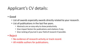Applicant’s CV details:
• Good
• List all awards especially awards directly related to your research.
• List all publications in the last five years.
• Abstracts are an easy why to show productivity.
• Give impact factors for publications and citations if any.
• Give ranking of journal in your field of research if possible.
• Reject
• No evidence of research activity or track record.
• All middle authors for publications.
 